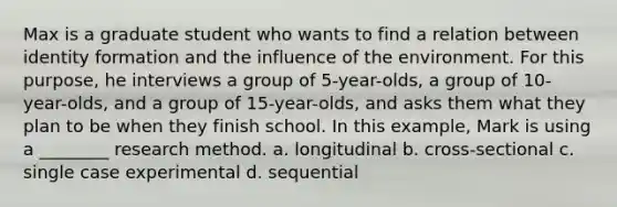 Max is a graduate student who wants to find a relation between identity formation and the influence of the environment. For this purpose, he interviews a group of 5-year-olds, a group of 10-year-olds, and a group of 15-year-olds, and asks them what they plan to be when they finish school. In this example, Mark is using a ________ research method. a. longitudinal b. cross-sectional c. single case experimental d. sequential