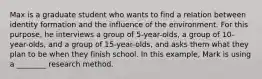 Max is a graduate student who wants to find a relation between identity formation and the influence of the environment. For this purpose, he interviews a group of 5-year-olds, a group of 10-year-olds, and a group of 15-year-olds, and asks them what they plan to be when they finish school. In this example, Mark is using a ________ research method.