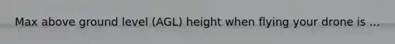 Max above ground level (AGL) height when flying your drone is ...