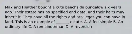 Max and Heather bought a cute beachside bungalow six years ago. Their estate has no specified end date, and their heirs may inherit it. They have all the rights and privileges you can have in land. This is an example of _______ estate. A. A fee simple B. An ordinary life C. A remainderman D. A reversion