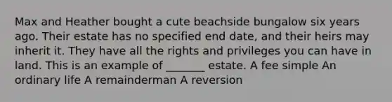 Max and Heather bought a cute beachside bungalow six years ago. Their estate has no specified end date, and their heirs may inherit it. They have all the rights and privileges you can have in land. This is an example of _______ estate. A fee simple An ordinary life A remainderman A reversion