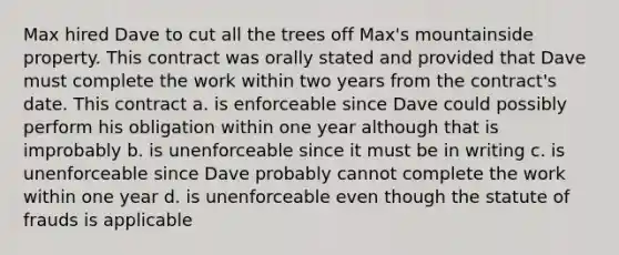 Max hired Dave to cut all the trees off Max's mountainside property. This contract was orally stated and provided that Dave must complete the work within two years from the contract's date. This contract a. is enforceable since Dave could possibly perform his obligation within one year although that is improbably b. is unenforceable since it must be in writing c. is unenforceable since Dave probably cannot complete the work within one year d. is unenforceable even though the statute of frauds is applicable