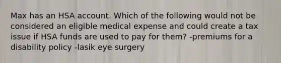 Max has an HSA account. Which of the following would not be considered an eligible medical expense and could create a tax issue if HSA funds are used to pay for them? -premiums for a disability policy -lasik eye surgery