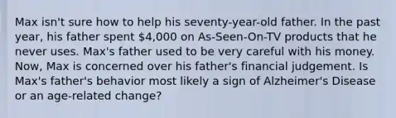 Max isn't sure how to help his seventy-year-old father. In the past year, his father spent 4,000 on As-Seen-On-TV products that he never uses. Max's father used to be very careful with his money. Now, Max is concerned over his father's financial judgement. Is Max's father's behavior most likely a sign of Alzheimer's Disease or an age-related change?