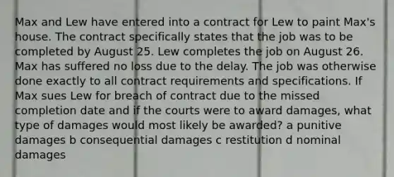 Max and Lew have entered into a contract for Lew to paint Max's house. The contract specifically states that the job was to be completed by August 25. Lew completes the job on August 26. Max has suffered no loss due to the delay. The job was otherwise done exactly to all contract requirements and specifications. If Max sues Lew for breach of contract due to the missed completion date and if the courts were to award damages, what type of damages would most likely be awarded? a punitive damages b consequential damages c restitution d nominal damages