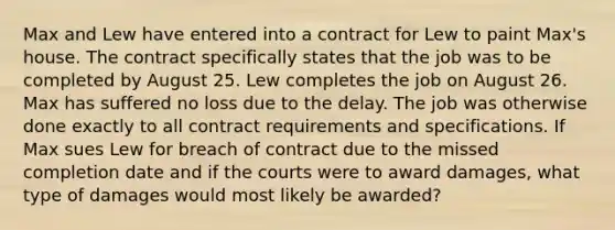 Max and Lew have entered into a contract for Lew to paint Max's house. The contract specifically states that the job was to be completed by August 25. Lew completes the job on August 26. Max has suffered no loss due to the delay. The job was otherwise done exactly to all contract requirements and specifications. If Max sues Lew for breach of contract due to the missed completion date and if the courts were to award damages, what type of damages would most likely be awarded?