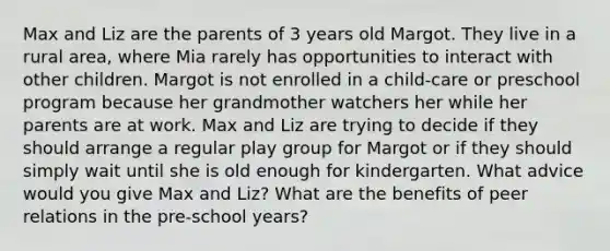 Max and Liz are the parents of 3 years old Margot. They live in a rural area, where Mia rarely has opportunities to interact with other children. Margot is not enrolled in a child-care or preschool program because her grandmother watchers her while her parents are at work. Max and Liz are trying to decide if they should arrange a regular play group for Margot or if they should simply wait until she is old enough for kindergarten. What advice would you give Max and Liz? What are the benefits of peer relations in the pre-school years?