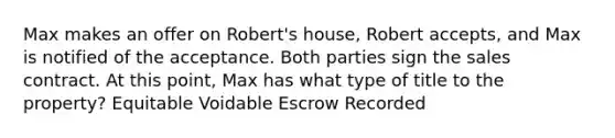 Max makes an offer on Robert's house, Robert accepts, and Max is notified of the acceptance. Both parties sign the sales contract. At this point, Max has what type of title to the property? Equitable Voidable Escrow Recorded