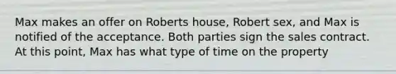 Max makes an offer on Roberts house, Robert sex, and Max is notified of the acceptance. Both parties sign the sales contract. At this point, Max has what type of time on the property