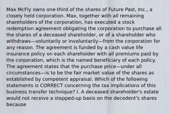 Max McFly owns one-third of the shares of Future Past, Inc., a closely held corporation. Max, together with all remaining shareholders of the corporation, has executed a stock redemption agreement obligating the corporation to purchase all the shares of a deceased shareholder, or of a shareholder who withdraws—voluntarily or involuntarily—from the corporation for any reason. The agreement is funded by a cash value life insurance policy on each shareholder with all premiums paid by the corporation, which is the named beneficiary of each policy. The agreement states that the purchase price—under all circumstances—is to be the fair market value of the shares as established by competent appraisal. Which of the following statements is CORRECT concerning the tax implications of this business transfer technique? I. A deceased shareholder's estate would not receive a stepped-up basis on the decedent's shares because