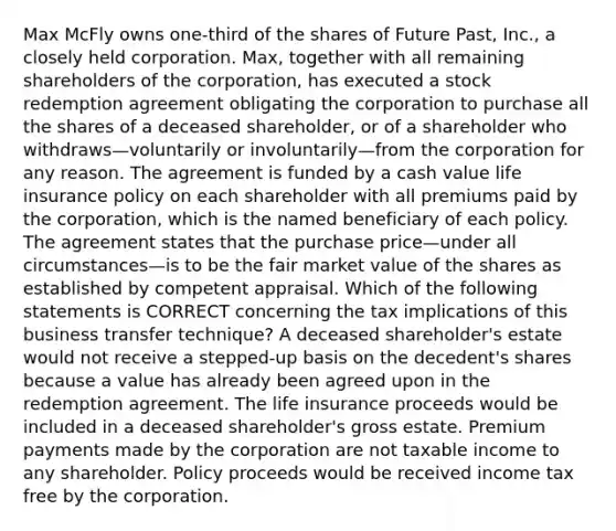 Max McFly owns one-third of the shares of Future Past, Inc., a closely held corporation. Max, together with all remaining shareholders of the corporation, has executed a stock redemption agreement obligating the corporation to purchase all the shares of a deceased shareholder, or of a shareholder who withdraws—voluntarily or involuntarily—from the corporation for any reason. The agreement is funded by a cash value life insurance policy on each shareholder with all premiums paid by the corporation, which is the named beneficiary of each policy. The agreement states that the purchase price—under all circumstances—is to be the fair market value of the shares as established by competent appraisal. Which of the following statements is CORRECT concerning the tax implications of this business transfer technique? A deceased shareholder's estate would not receive a stepped-up basis on the decedent's shares because a value has already been agreed upon in the redemption agreement. The life insurance proceeds would be included in a deceased shareholder's gross estate. Premium payments made by the corporation are not taxable income to any shareholder. Policy proceeds would be received income tax free by the corporation.