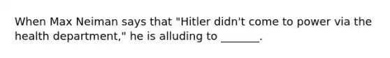 When Max Neiman says that "Hitler didn't come to power via the health department," he is alluding to _______.