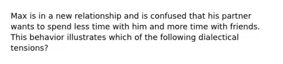 Max is in a new relationship and is confused that his partner wants to spend less time with him and more time with friends. This behavior illustrates which of the following dialectical tensions?