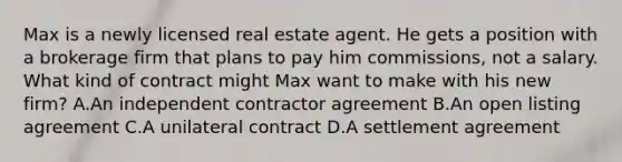 Max is a newly licensed real estate agent. He gets a position with a brokerage firm that plans to pay him commissions, not a salary. What kind of contract might Max want to make with his new firm? A.An independent contractor agreement B.An open listing agreement C.A unilateral contract D.A settlement agreement