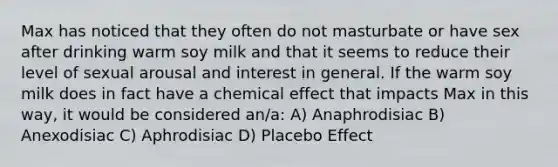 Max has noticed that they often do not masturbate or have sex after drinking warm soy milk and that it seems to reduce their level of sexual arousal and interest in general. If the warm soy milk does in fact have a chemical effect that impacts Max in this way, it would be considered an/a: A) Anaphrodisiac B) Anexodisiac C) Aphrodisiac D) Placebo Effect