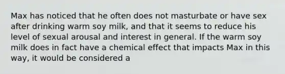 Max has noticed that he often does not masturbate or have sex after drinking warm soy milk, and that it seems to reduce his level of sexual arousal and interest in general. If the warm soy milk does in fact have a chemical effect that impacts Max in this way, it would be considered a