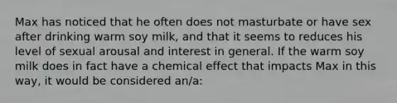 Max has noticed that he often does not masturbate or have sex after drinking warm soy milk, and that it seems to reduces his level of sexual arousal and interest in general. If the warm soy milk does in fact have a chemical effect that impacts Max in this way, it would be considered an/a: