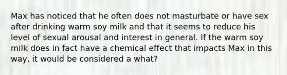 Max has noticed that he often does not masturbate or have sex after drinking warm soy milk and that it seems to reduce his level of sexual arousal and interest in general. If the warm soy milk does in fact have a chemical effect that impacts Max in this way, it would be considered a what?