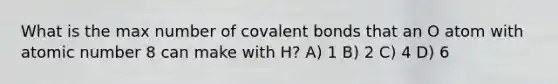 What is the max number of covalent bonds that an O atom with atomic number 8 can make with H? A) 1 B) 2 C) 4 D) 6