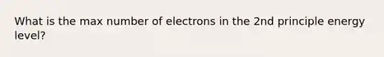 What is the max number of electrons in the 2nd principle energy level?