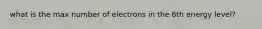 what is the max number of electrons in the 6th energy level?