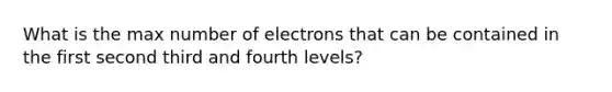 What is the max number of electrons that can be contained in the first second third and fourth levels?