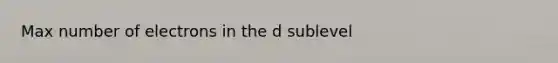 Max number of electrons in the d sublevel