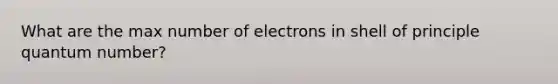 What are the max number of electrons in shell of principle quantum number?