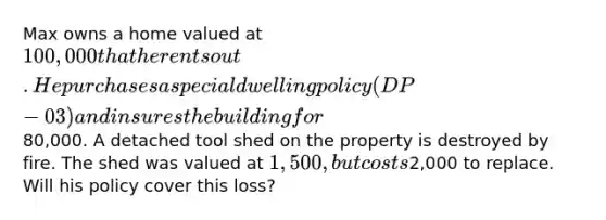 Max owns a home valued at 100,000 that he rents out. He purchases a special dwelling policy (DP-03) and insures the building for80,000. A detached tool shed on the property is destroyed by fire. The shed was valued at 1,500, but costs2,000 to replace. Will his policy cover this loss?