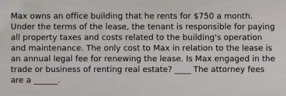 Max owns an office building that he rents for 750 a month. Under the terms of the lease, the tenant is responsible for paying all property taxes and costs related to the building's operation and maintenance. The only cost to Max in relation to the lease is an annual legal fee for renewing the lease. Is Max engaged in the trade or business of renting real estate? ____ The attorney fees are a ______.