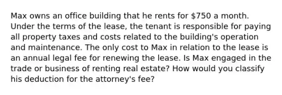 Max owns an office building that he rents for 750 a month. Under the terms of the lease, the tenant is responsible for paying all property taxes and costs related to the building's operation and maintenance. The only cost to Max in relation to the lease is an annual legal fee for renewing the lease. Is Max engaged in the trade or business of renting real estate? How would you classify his deduction for the attorney's fee?