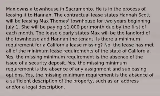 Max owns a townhouse in Sacramento. He is in the process of leasing it to Hannah. The contractual lease states Hannah Scott will be leasing Max Thomas' townhouse for two years beginning July 1. She will be paying 1,000 per month due by the first of each month. The lease clearly states Max will be the landlord of the townhouse and Hannah the tenant. Is there a minimum requirement for a California lease missing? No, the lease has met all of the minimum lease requirements of the state of California. Yes, the missing minimum requirement is the absence of the issue of a security deposit. Yes, the missing minimum requirement is the absence of any assignment and subleasing options. Yes, the missing minimum requirement is the absence of a sufficient description of the property, such as an address and/or a legal description.