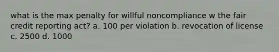 what is the max penalty for willful noncompliance w the fair credit reporting act? a. 100 per violation b. revocation of license c. 2500 d. 1000