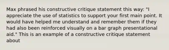 Max phrased his constructive critique statement this way: "I appreciate the use of statistics to support your first main point. It would have helped me understand and remember them if they had also been reinforced visually on a bar graph presentational aid." This is an example of a constructive critique statement about