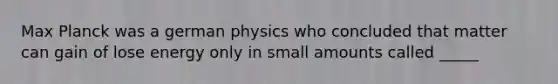 Max Planck was a german physics who concluded that matter can gain of lose energy only in small amounts called _____