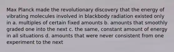 Max Planck made the revolutionary discovery that the energy of vibrating molecules involved in blackbody radiation existed only in a. multiples of certain fixed amounts b. amounts that smoothly graded one into the next c. the same, constant amount of energy in all situations d. amounts that were never consistent from one experiment to the next