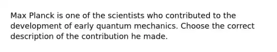 Max Planck is one of the scientists who contributed to the development of early quantum mechanics. Choose the correct description of the contribution he made.