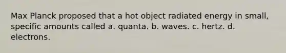 Max Planck proposed that a hot object radiated energy in small, specific amounts called a. quanta. b. waves. c. hertz. d. electrons.