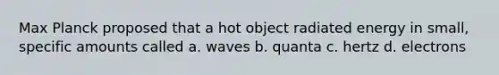 Max Planck proposed that a hot object radiated energy in small, specific amounts called a. waves b. quanta c. hertz d. electrons