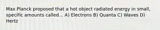 Max Planck proposed that a hot object radiated energy in small, specific amounts called... A) Electrons B) Quanta C) Waves D) Hertz