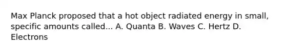 Max Planck proposed that a hot object radiated energy in small, specific amounts called... A. Quanta B. Waves C. Hertz D. Electrons