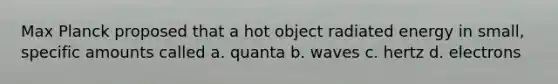 Max Planck proposed that a hot object radiated energy in small, specific amounts called a. quanta b. waves c. hertz d. electrons