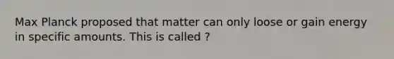 Max Planck proposed that matter can only loose or gain energy in specific amounts. This is called ?