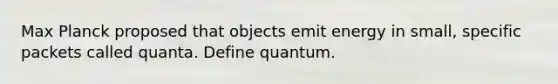 Max Planck proposed that objects emit energy in small, specific packets called quanta. Define quantum.