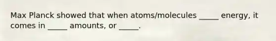 Max Planck showed that when atoms/molecules _____ energy, it comes in _____ amounts, or _____.