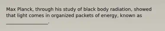 Max Planck, through his study of black body radiation, showed that light comes in organized packets of energy, known as __________________.