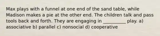 Max plays with a funnel at one end of the sand table, while Madison makes a pie at the other end. The children talk and pass tools back and forth. They are engaging in __________ play. a) associative b) parallel c) nonsocial d) cooperative