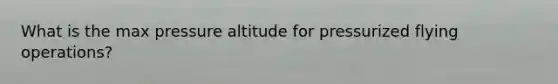 What is the max pressure altitude for pressurized flying operations?