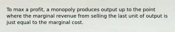 To max a profit, a monopoly produces output up to the point where the marginal revenue from selling the last unit of output is just equal to the marginal cost.