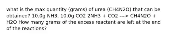 what is the max quantity (grams) of urea (CH4N2O) that can be obtained? 10.0g NH3, 10.0g CO2 2NH3 + CO2 ---> CH4N2O + H2O How many grams of the excess reactant are left at the end of the reactions?